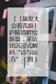 「旅发大会看青原」庐陵湾畔绘新景：采访团沉浸式解码“诗与远方”（图）