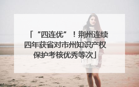 “四连优”！荆州连续四年获省对市州知识产权保护考核优秀等次