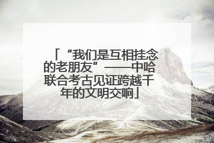 “我们是互相挂念的老朋友”——中哈联合考古见证跨越千年的文明交响