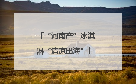 “河南产”冰淇淋“清凉出海”