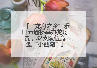 “龙舟之乡”乐山五通桥举办龙舟赛，32支队伍竞渡“小西湖”
