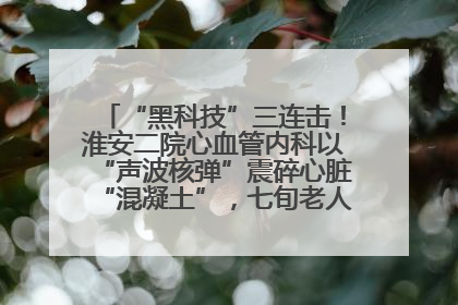 “黑科技”三连击！淮安二院心血管内科以“声波核弹”震碎心脏“混凝土”，七旬老人重获“心”生