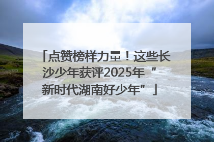 点赞榜样力量！这些长沙少年获评2025年“新时代湖南好少年”