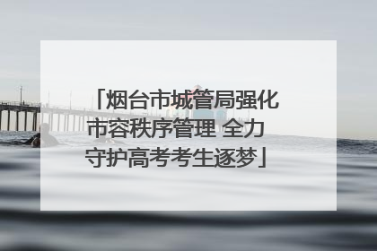 烟台市城管局强化市容秩序管理 全力守护高考考生逐梦