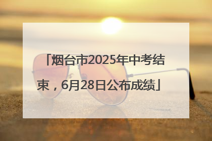 烟台市2025年中考结束，6月28日公布成绩