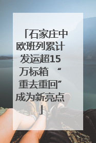 石家庄中欧班列累计发运超15万标箱 “重去重回”成为新亮点