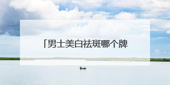 男士美白祛斑哪个牌子好？十大淡斑效果好祛斑产品，实力认证