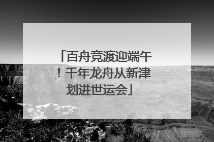 百舟竞渡迎端午！千年龙舟从新津划进世运会