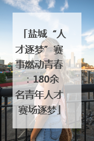 盐城“人才逐梦”赛事燃动青春：180余名青年人才赛场逐梦