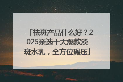 祛斑产品什么好？2025亲选十大爆款淡斑水乳，全方位碾压