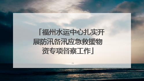 福州水运中心扎实开展防汛备汛应急救援物资专项督察工作