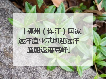 福州（连江）国家远洋渔业基地迎远洋渔船返港高峰