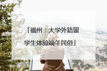 福州：大学外籍留学生体验端午民俗