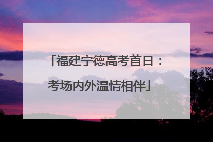 福建宁德高考首日：考场内外温情相伴