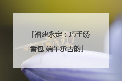 福建永定：巧手绣香包 端午承古韵