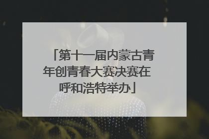 第十一届内蒙古青年创青春大赛决赛在呼和浩特举办
