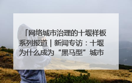 网络城市治理的十堰样板系列报道｜新闻专访：十堰为什么成为“黑马型”城市治理网络维度典型