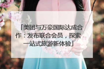 美团与万豪国际达成合作：发布联合会员，探索一站式旅游新体验