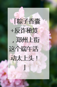 粽子香囊+反诈秘笈，郑州上街这个端午活动太上头！