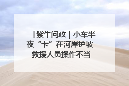 紫牛问政｜小车半夜“卡”在河岸护坡 救援人员操作不当致小车翻下河，然后直接走人了