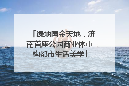 绿地国金天地：济南首座公园商业体重构都市生活美学