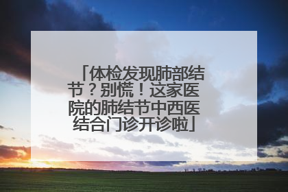 体检发现肺部结节？别慌！这家医院的肺结节中西医结合门诊开诊啦