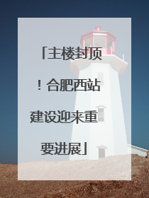 主楼封顶！合肥西站建设迎来重要进展