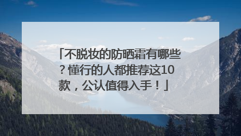 不脱妆的防晒霜有哪些？懂行的人都推荐这10款，公认值得入手！