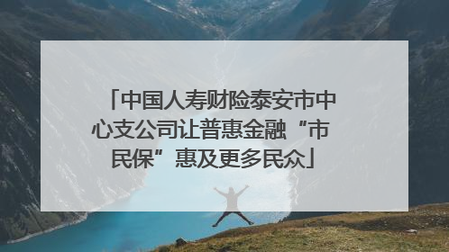 中国人寿财险泰安市中心支公司让普惠金融“市民保”惠及更多民众