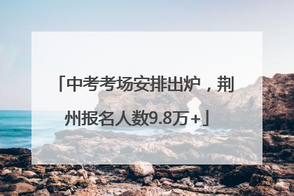 中考考场安排出炉，荆州报名人数9.8万+
