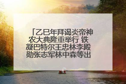 乙巳年拜谒炎帝神农大典隆重举行 铁凝巴特尔王忠林李殿勋张志军林中森等出席 孙伟主持