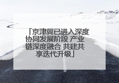京津冀已进入深度协同发展阶段 产业链深度融合 共建共享迭代升级