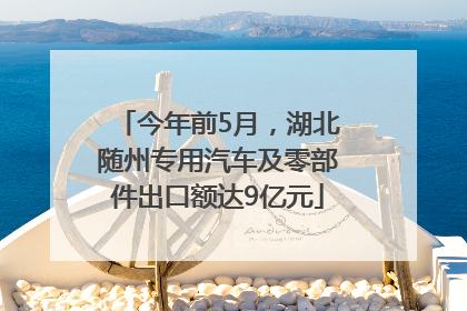 今年前5月，湖北随州专用汽车及零部件出口额达9亿元