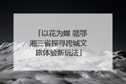 以花为媒 赣鄂湘三省探寻跨城文旅体验新玩法