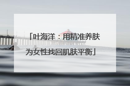 叶海洋：用精准养肤为女性找回肌肤平衡