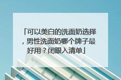 可以美白的洗面奶选择，男性洗面奶哪个牌子最好用？闭眼入清单