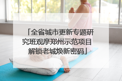 全省城市更新专题研究班观摩郑州示范项目 解锁老城焕新密码
