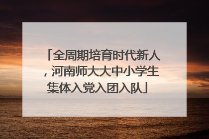 全周期培育时代新人，河南师大大中小学生集体入党入团入队