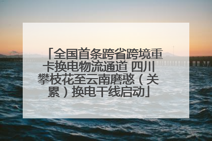 全国首条跨省跨境重卡换电物流通道 四川攀枝花至云南磨憨（关累）换电干线启动
