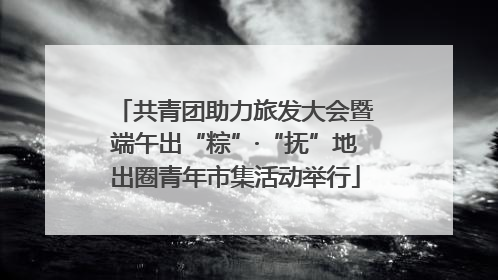 共青团助力旅发大会暨端午出“粽”·“抚”地出圈青年市集活动举行