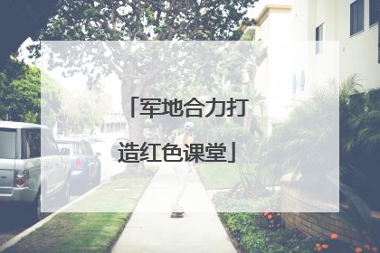 军地合力打造红色课堂