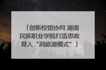 创新校馆协同 湖南民族职业学院打造思政育人“洞庭湖模式”