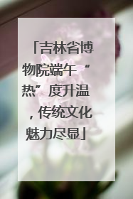 吉林省博物院端午“热”度升温，传统文化魅力尽显