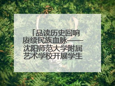 品读历史回响 赓续民族血脉——沈阳师范大学附属艺术学校开展学生主题教育活动