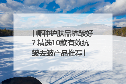 哪种护肤品抗皱好？精选10款有效抗皱去皱产品推荐