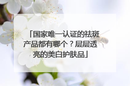 国家唯一认证的祛斑产品都有哪个？层层透亮的美白护肤品