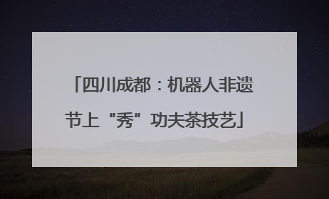 四川成都：机器人非遗节上“秀”功夫茶技艺
