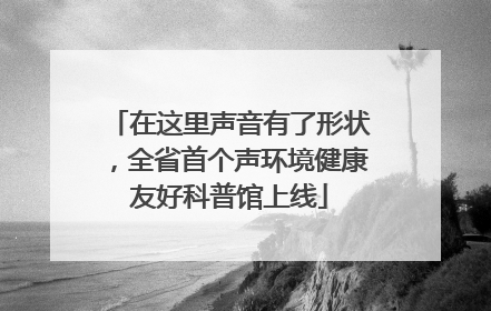 在这里声音有了形状，全省首个声环境健康友好科普馆上线