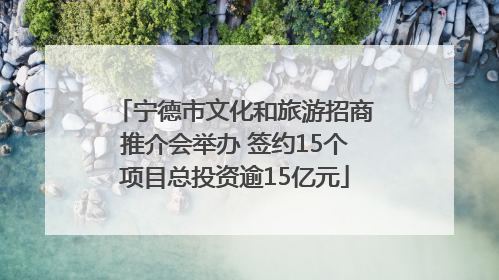 宁德市文化和旅游招商推介会举办 签约15个项目总投资逾15亿元