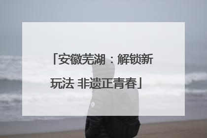 安徽芜湖：解锁新玩法 非遗正青春